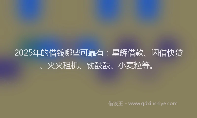 2025年的借钱哪些可靠有：星辉借款、闪借快贷、火火租机、钱鼓鼓、小麦粒等。