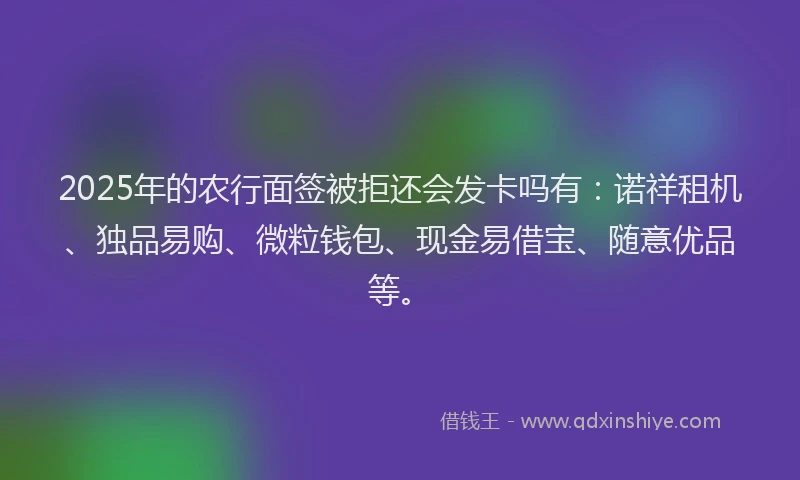2025年的农行面签被拒还会发卡吗有：诺祥租机、独品易购、微粒钱包、现金易借宝、随意优品等。