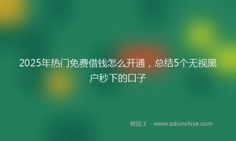 2025年热门免费借钱怎么开通，总结5个无视黑户秒下的口子