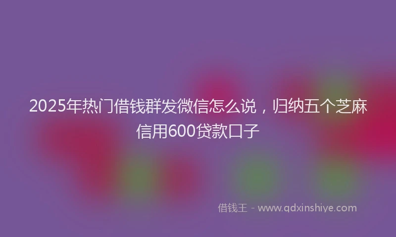 2025年热门借钱群发微信怎么说，归纳五个芝麻信用600贷款口子