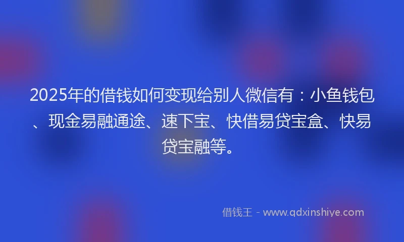 2025年的借钱如何变现给别人微信有：小鱼钱包、现金易融通途、速下宝、快借易贷宝盒、快易贷宝融等。