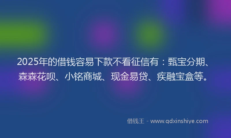 2025年的借钱容易下款不看征信有：甄宝分期、森森花呗、小铭商城、现金易贷、疾融宝盒等。