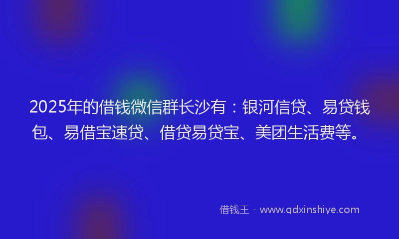 2025年的借钱微信群长沙有：银河信贷、易贷钱包、易借宝速贷、借贷易贷宝、美团生活费等。