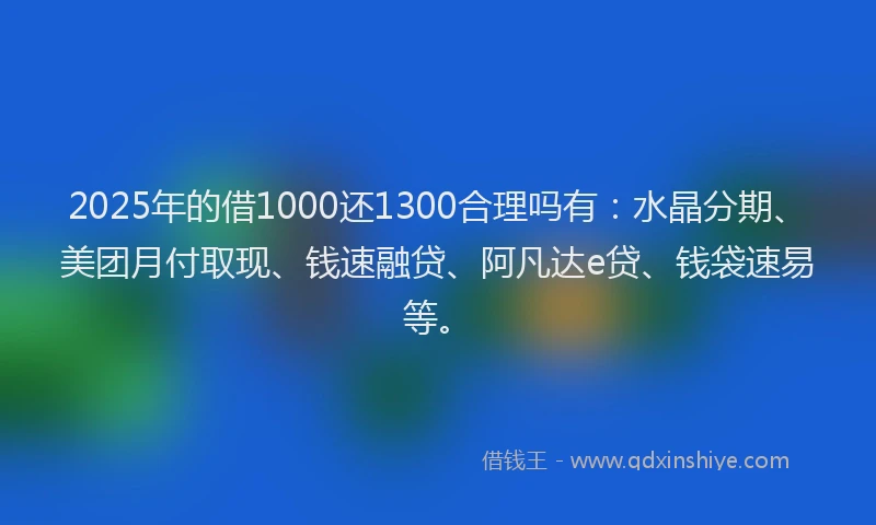 2025年的借1000还1300合理吗有：水晶分期、美团月付取现、钱速融贷、阿凡达e贷、钱袋速易等。