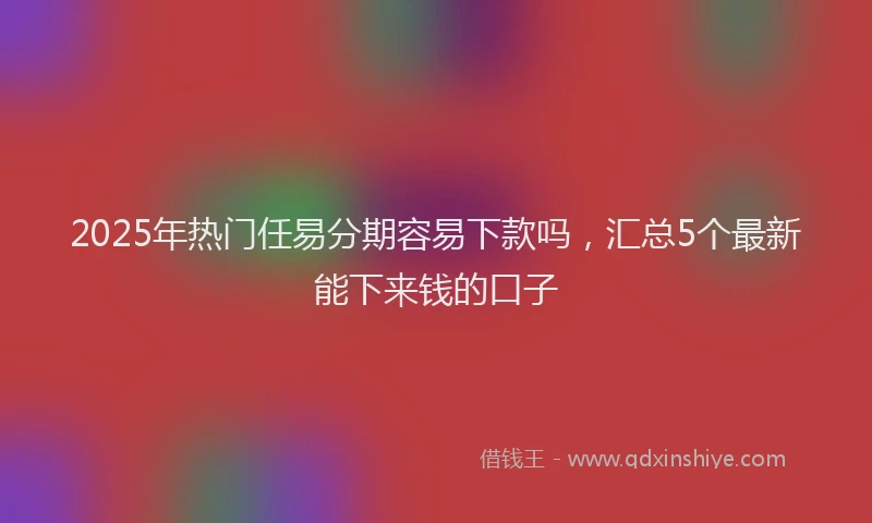 2025年热门任易分期容易下款吗，汇总5个最新能下来钱的口子