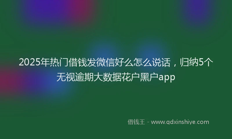 2025年热门借钱发微信好么怎么说话，归纳5个无视逾期大数据花户黑户app