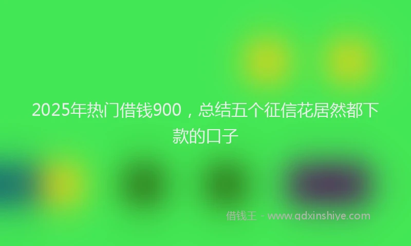 2025年热门借钱900，总结五个征信花居然都下款的口子