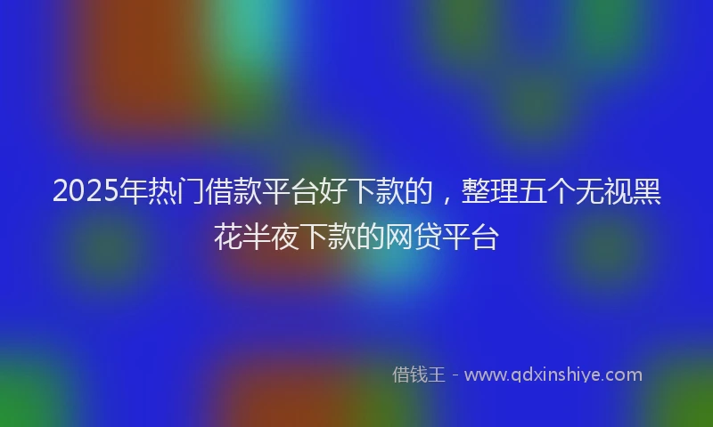 2025年热门借款平台好下款的，整理五个无视黑花半夜下款的网贷平台