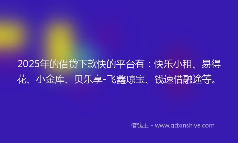 2025年的借贷下款快的平台有：快乐小租、易得花、小金库、贝乐享-飞鑫琼宝、钱速借融途等。