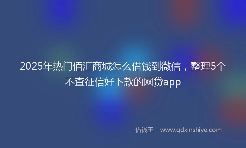 2025年热门佰汇商城怎么借钱到微信，整理5个不查征信好下款的网贷app