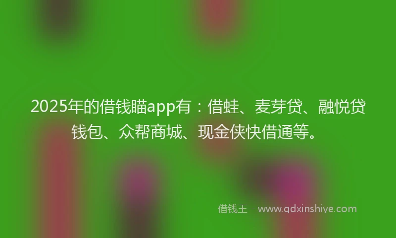 2025年的借钱瞄app有：借蛙、麦芽贷、融悦贷钱包、众帮商城、现金侠快借通等。