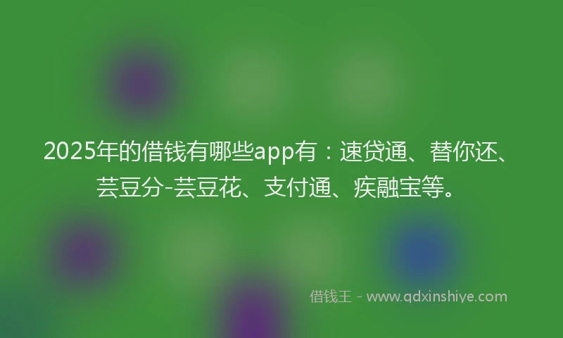 2025年的借钱有哪些app有：速贷通、替你还、芸豆分-芸豆花、支付通、疾融宝等。