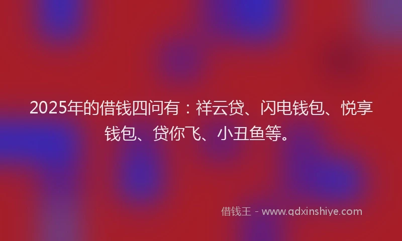 2025年的借钱四问有：祥云贷、闪电钱包、悦享钱包、贷你飞、小丑鱼等。