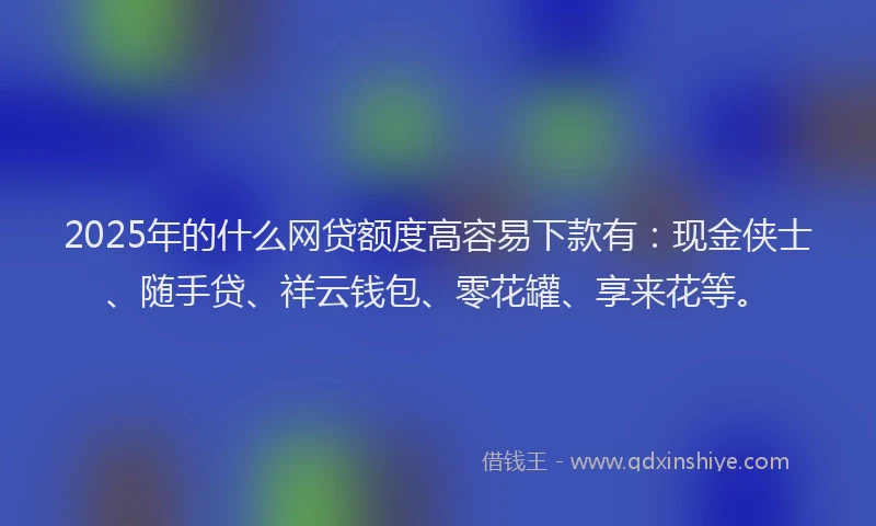 2025年的什么网贷额度高容易下款有：现金侠士、随手贷、祥云钱包、零花罐、享来花等。