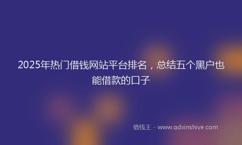 2025年热门借钱网站平台排名，总结五个黑户也能借款的口子