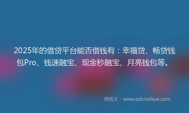 2025年的借贷平台能否借钱有：幸福贷、畅贷钱包Pro、钱速融宝、现金秒融宝、月亮钱包等。