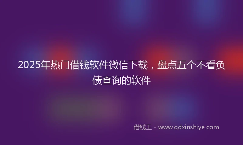 2025年热门借钱软件微信下载，盘点五个不看负债查询的软件