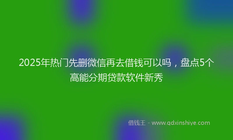 2025年热门先删微信再去借钱可以吗，盘点5个高能分期贷款软件新秀
