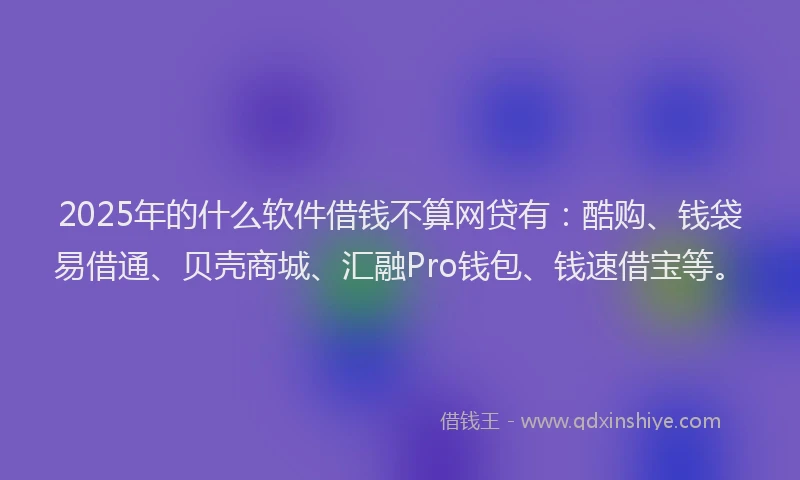 2025年的什么软件借钱不算网贷有：酷购、钱袋易借通、贝壳商城、汇融Pro钱包、钱速借宝等。