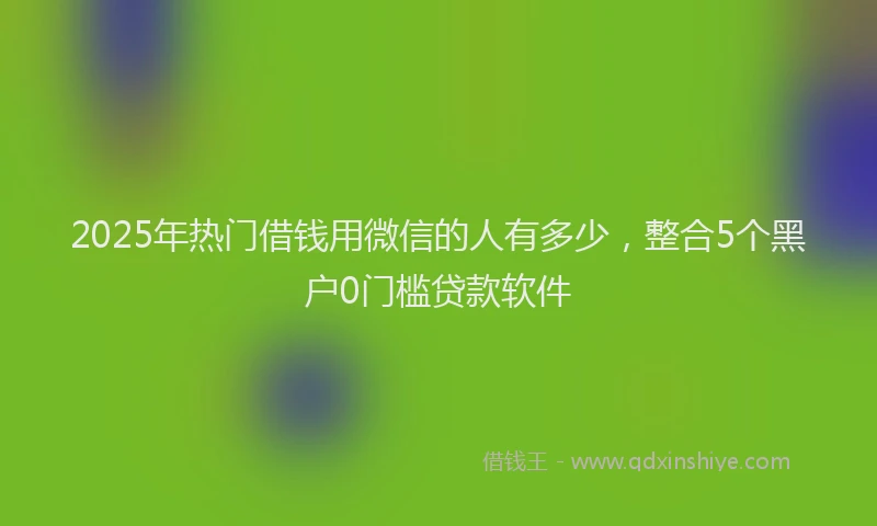 2025年热门借钱用微信的人有多少，整合5个黑户0门槛贷款软件