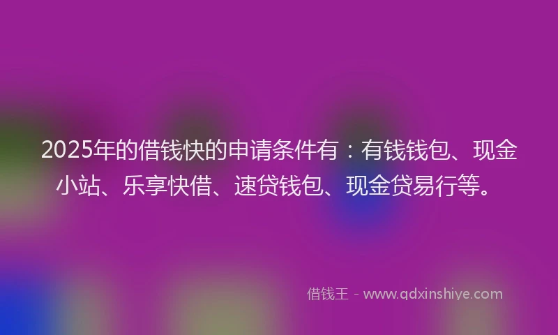 2025年的借钱快的申请条件有：有钱钱包、现金小站、乐享快借、速贷钱包、现金贷易行等。