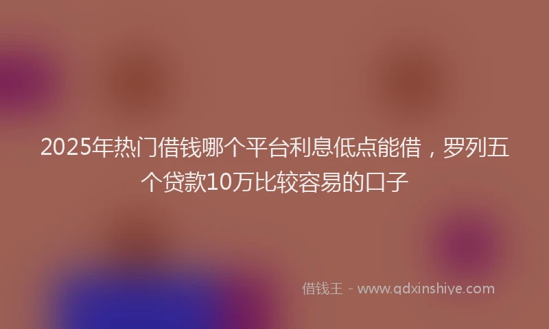 2025年热门借钱哪个平台利息低点能借，罗列五个贷款10万比较容易的口子