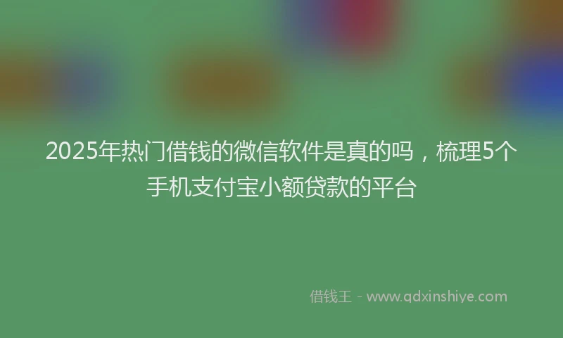 2025年热门借钱的微信软件是真的吗，梳理5个手机支付宝小额贷款的平台