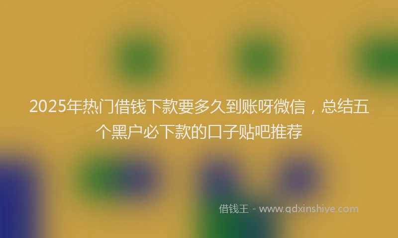 2025年热门借钱下款要多久到账呀微信，总结五个黑户必下款的口子贴吧推荐