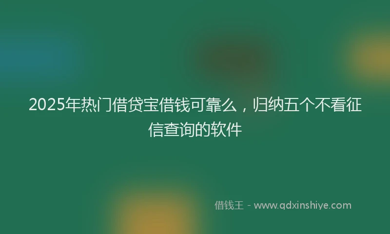 2025年热门借贷宝借钱可靠么，归纳五个不看征信查询的软件
