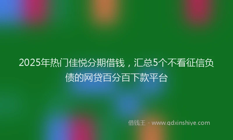 2025年热门佳悦分期借钱，汇总5个不看征信负债的网贷百分百下款平台