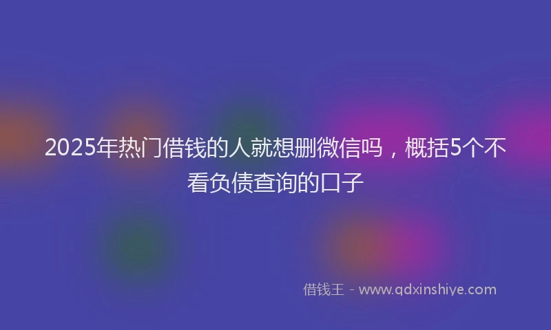 2025年热门借钱的人就想删微信吗，概括5个不看负债查询的口子