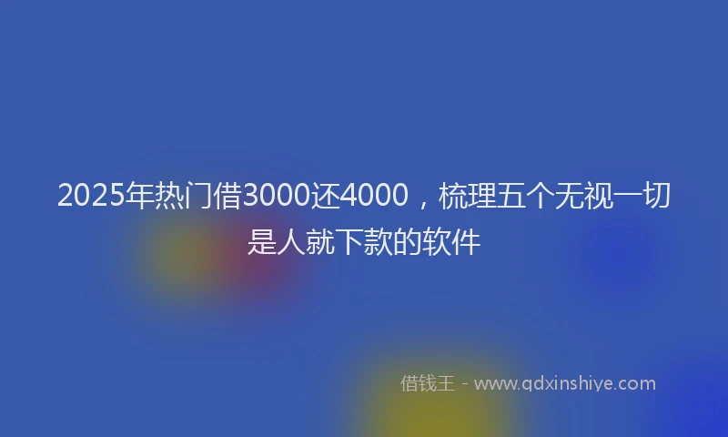 2025年热门借3000还4000，梳理五个无视一切是人就下款的软件