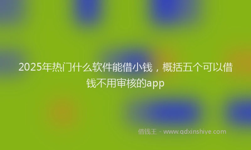 2025年热门什么软件能借小钱，概括五个可以借钱不用审核的app