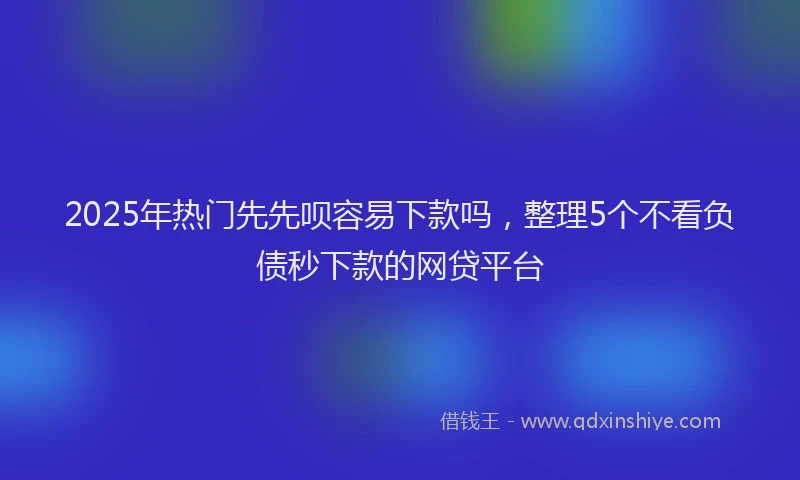 2025年热门先先呗容易下款吗，整理5个不看负债秒下款的网贷平台