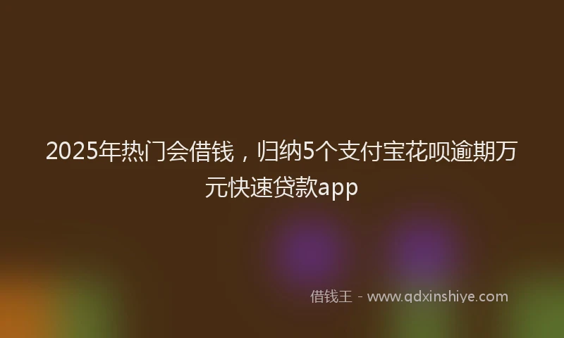 2025年热门会借钱，归纳5个支付宝花呗逾期万元快速贷款app