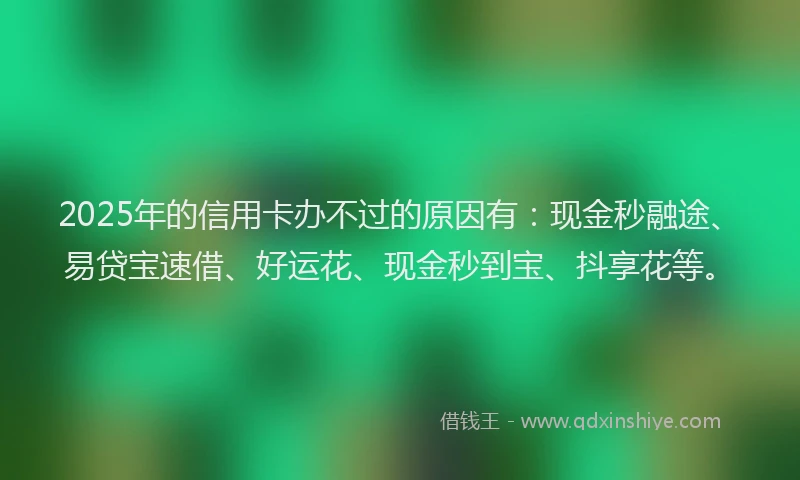 2025年的信用卡办不过的原因有：现金秒融途、易贷宝速借、好运花、现金秒到宝、抖享花等。
