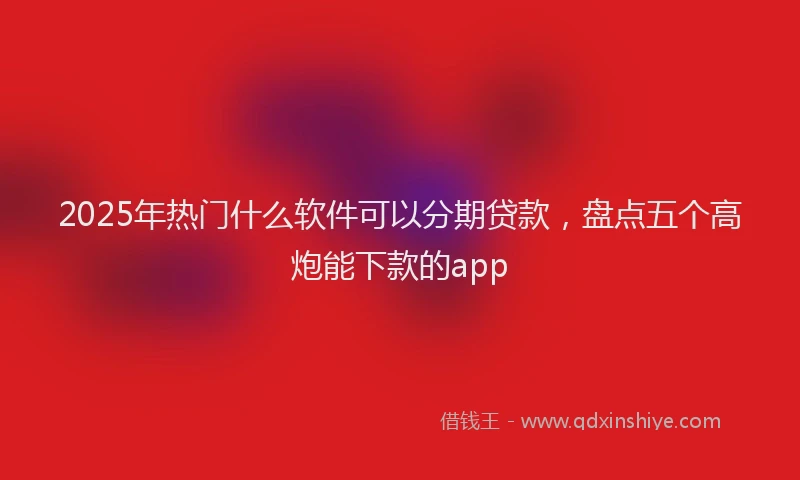 2025年热门什么软件可以分期贷款，盘点五个高炮能下款的app