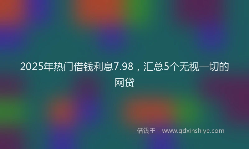 2025年热门借钱利息7.98，汇总5个无视一切的网贷