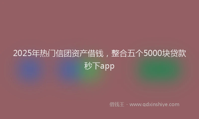 2025年热门信团资产借钱，整合五个5000块贷款秒下app