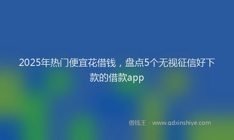 2025年热门便宜花借钱，盘点5个无视征信好下款的借款app