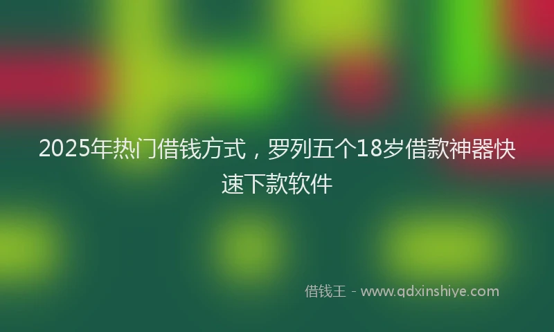 2025年热门借钱方式，罗列五个18岁借款神器快速下款软件
