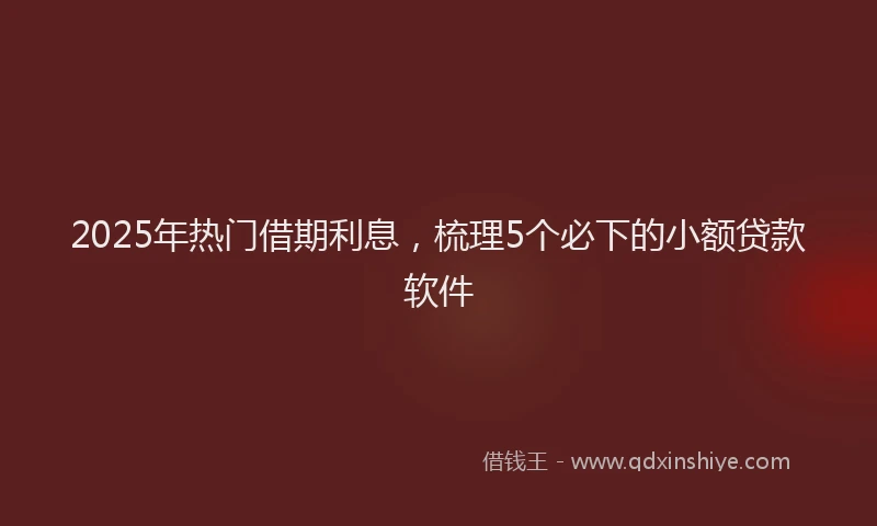 2025年热门借期利息，梳理5个必下的小额贷款软件