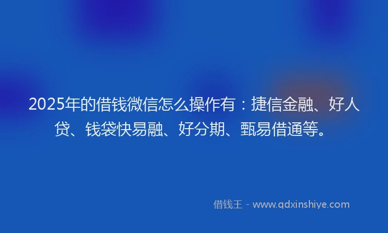 2025年的借钱微信怎么操作有：捷信金融、好人贷、钱袋快易融、好分期、甄易借通等。