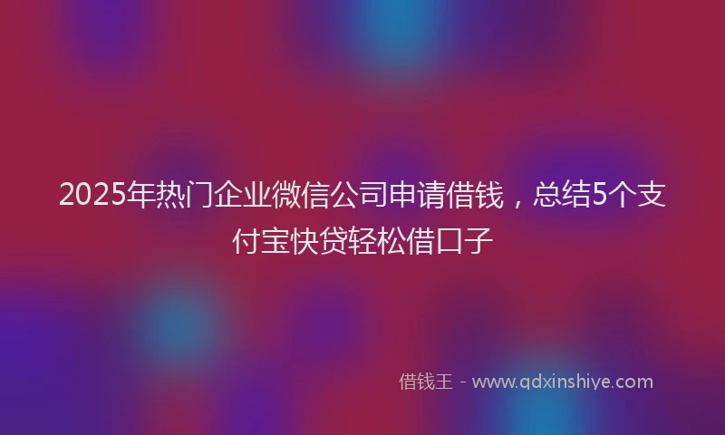 2025年热门企业微信公司申请借钱，总结5个支付宝快贷轻松借口子