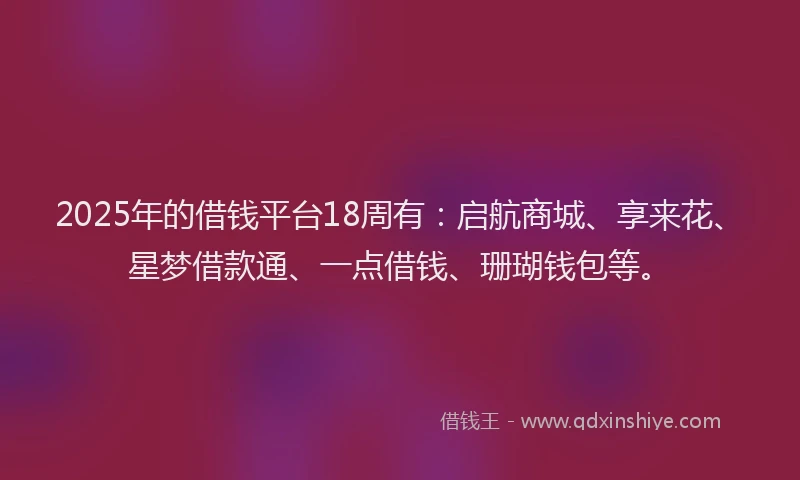 2025年的借钱平台18周有：启航商城、享来花、星梦借款通、一点借钱、珊瑚钱包等。
