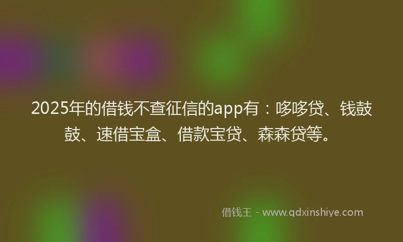 2025年的借钱不查征信的app有：哆哆贷、钱鼓鼓、速借宝盒、借款宝贷、森森贷等。
