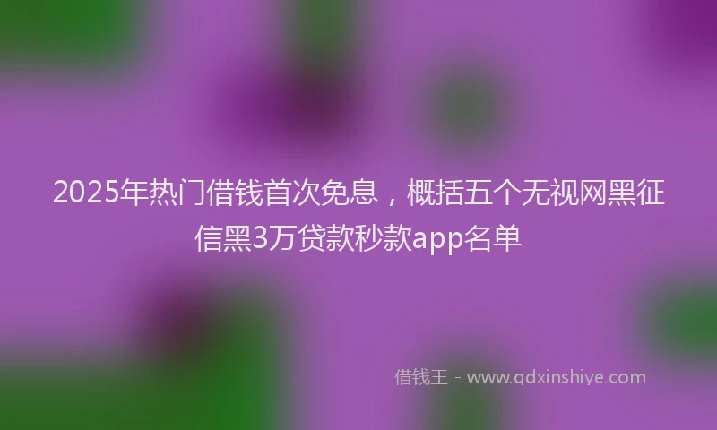 2025年热门借钱首次免息，概括五个无视网黑征信黑3万贷款秒款app名单