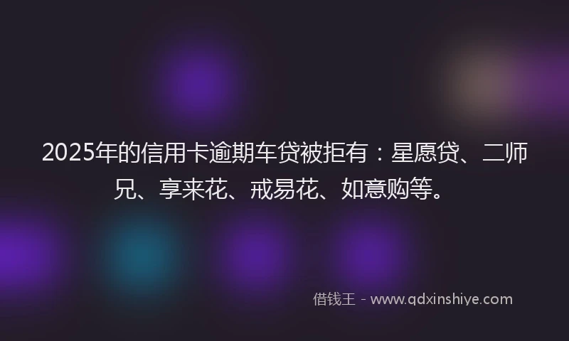 2025年的信用卡逾期车贷被拒有：星愿贷、二师兄、享来花、戒易花、如意购等。