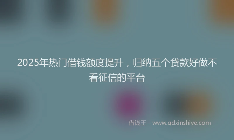 2025年热门借钱额度提升，归纳五个贷款好做不看征信的平台