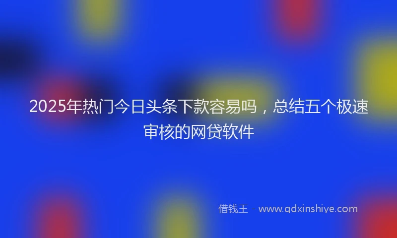 2025年热门今日头条下款容易吗，总结五个极速审核的网贷软件